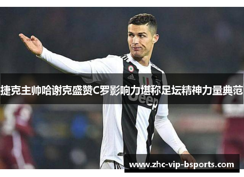 捷克主帅哈谢克盛赞C罗影响力堪称足坛精神力量典范 捷克主帅哈谢克盛赞C罗影响力堪称足坛精神力量典范