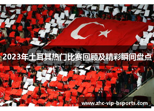 2023年土耳其热门比赛回顾及精彩瞬间盘点 2023年土耳其热门比赛回顾及精彩瞬间盘点