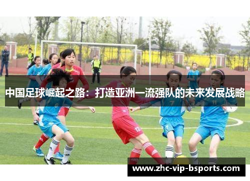 中国足球崛起之路:打造亚洲一流强队的未来发展战略 中国足球崛起之路:打造亚洲一流强队的未来发展战略