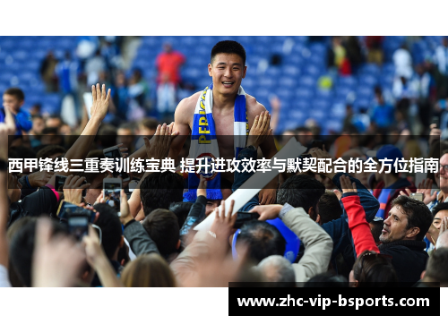 西甲锋线三重奏训练宝典 提升进攻效率与默契配合的全方位指南