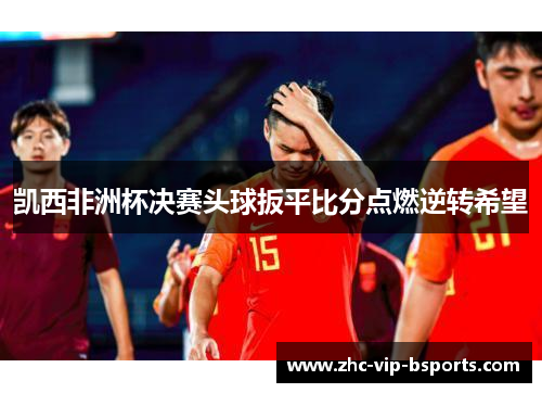 凯西非洲杯决赛头球扳平比分点燃逆转希望