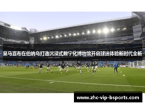 皇马宣布在伯纳乌打造沉浸式数字化博物馆开启球迷体验新时代全新 皇马宣布在伯纳乌打造沉浸式数字化博物馆开启球迷体验新时代全新