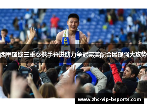 西甲锋线三重奏携手并进助力争冠完美配合展现强大攻势