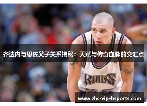 齐达内与恩佐父子关系揭秘:天赋与传奇血脉的交汇点 齐达内与恩佐父子关系揭秘:天赋与传奇血脉的交汇点